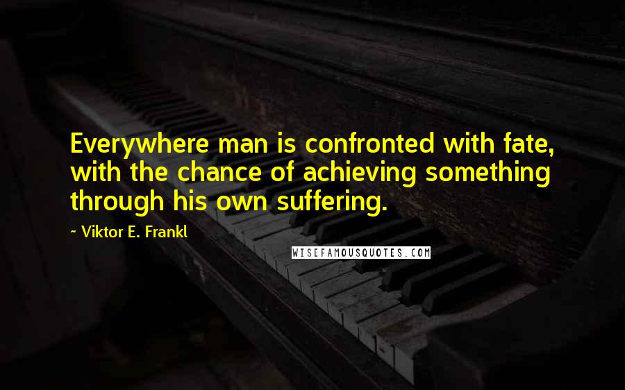 Viktor E. Frankl Quotes: Everywhere man is confronted with fate, with the chance of achieving something through his own suffering.