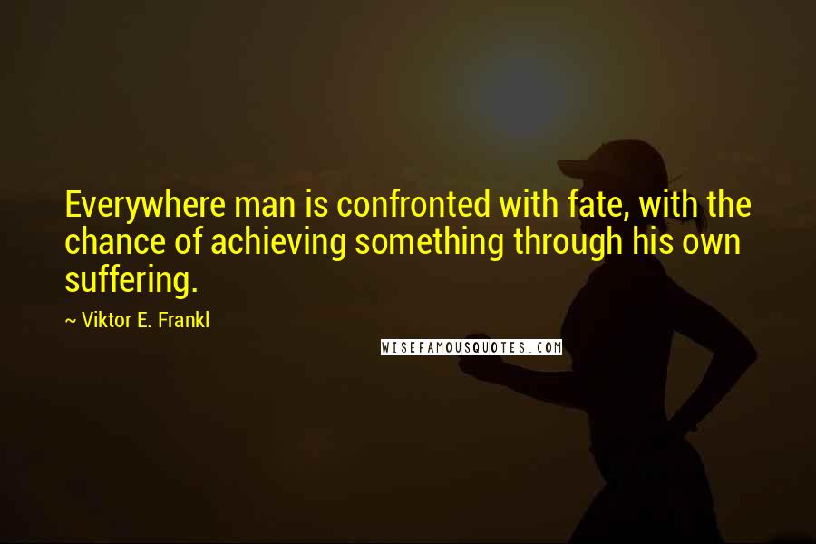 Viktor E. Frankl Quotes: Everywhere man is confronted with fate, with the chance of achieving something through his own suffering.