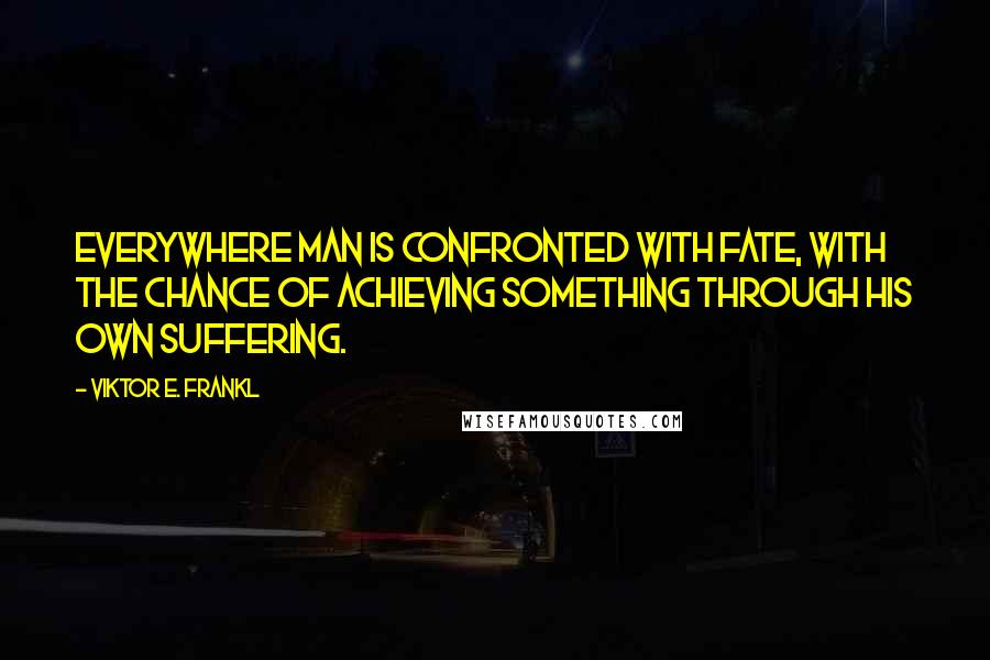 Viktor E. Frankl Quotes: Everywhere man is confronted with fate, with the chance of achieving something through his own suffering.