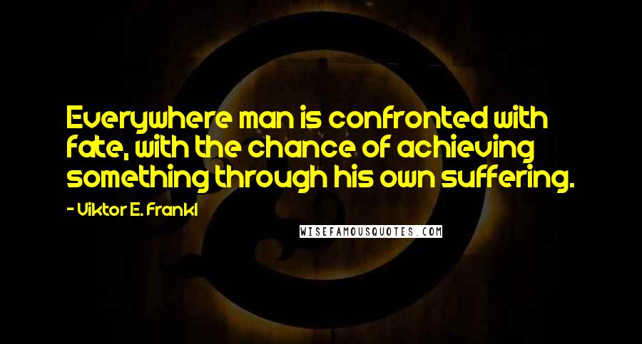 Viktor E. Frankl Quotes: Everywhere man is confronted with fate, with the chance of achieving something through his own suffering.