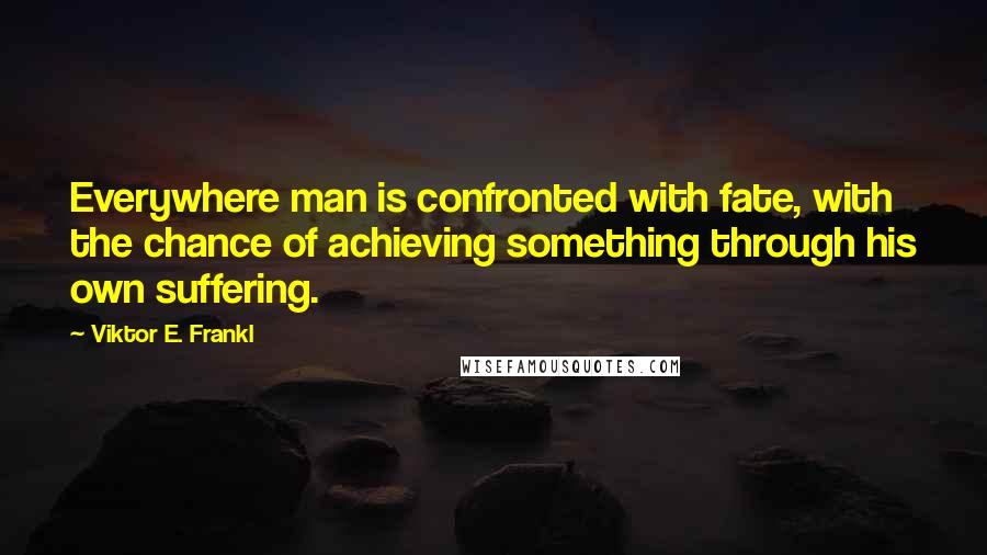 Viktor E. Frankl Quotes: Everywhere man is confronted with fate, with the chance of achieving something through his own suffering.