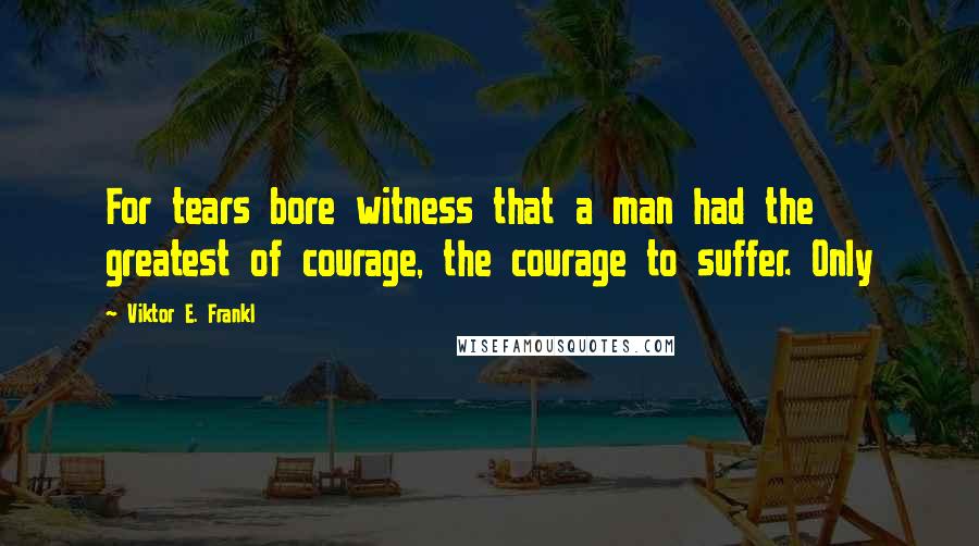 Viktor E. Frankl Quotes: For tears bore witness that a man had the greatest of courage, the courage to suffer. Only