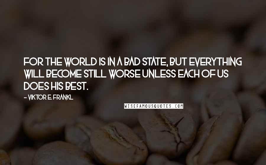 Viktor E. Frankl Quotes: For the world is in a bad state, but everything will become still worse unless each of us does his best.