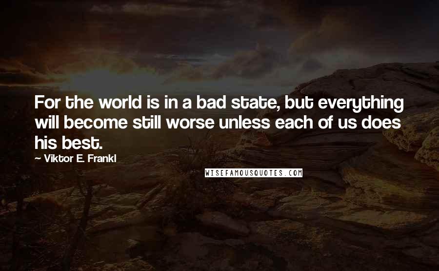 Viktor E. Frankl Quotes: For the world is in a bad state, but everything will become still worse unless each of us does his best.