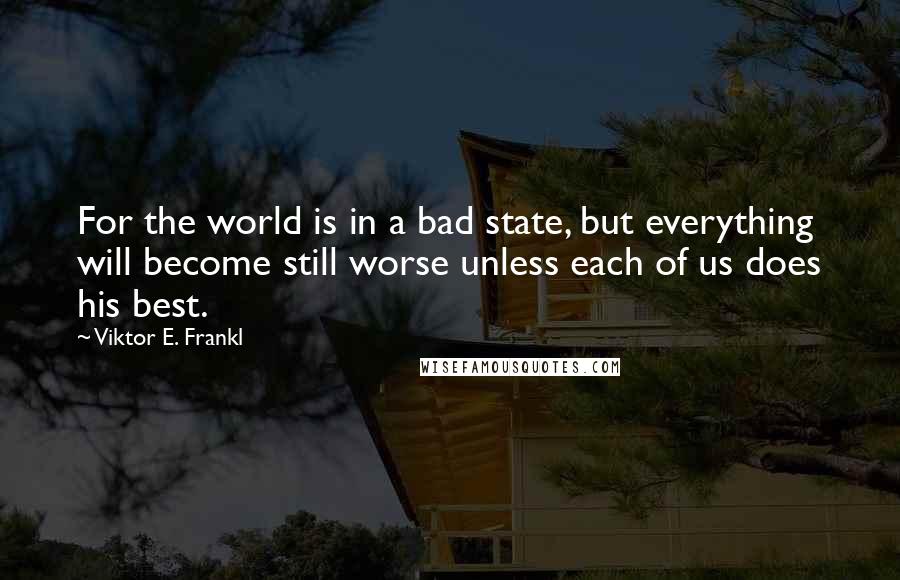 Viktor E. Frankl Quotes: For the world is in a bad state, but everything will become still worse unless each of us does his best.