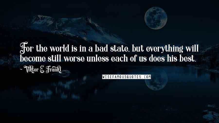 Viktor E. Frankl Quotes: For the world is in a bad state, but everything will become still worse unless each of us does his best.