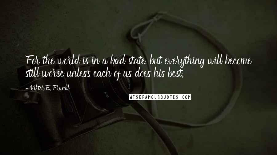 Viktor E. Frankl Quotes: For the world is in a bad state, but everything will become still worse unless each of us does his best.