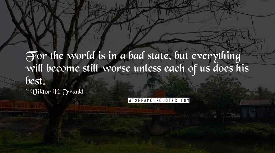 Viktor E. Frankl Quotes: For the world is in a bad state, but everything will become still worse unless each of us does his best.