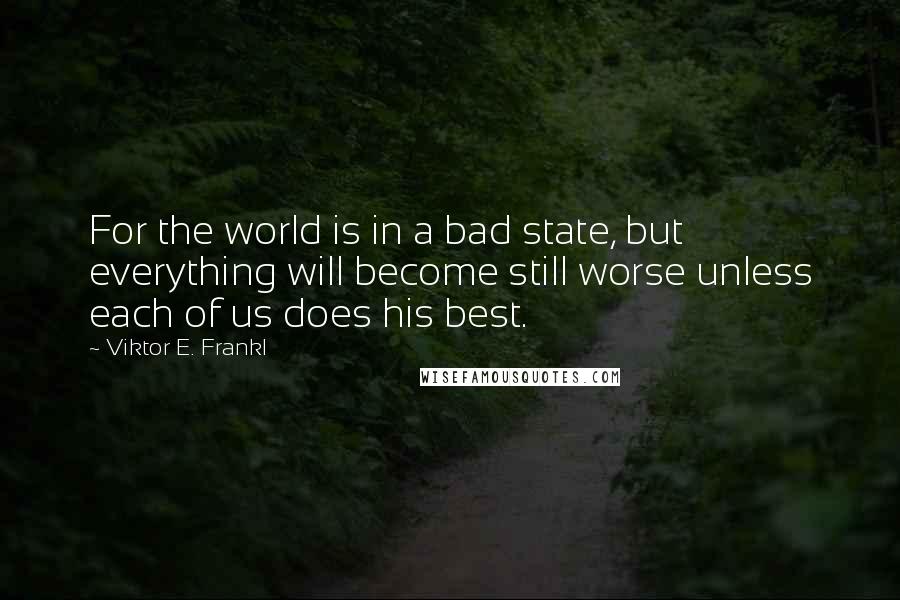 Viktor E. Frankl Quotes: For the world is in a bad state, but everything will become still worse unless each of us does his best.