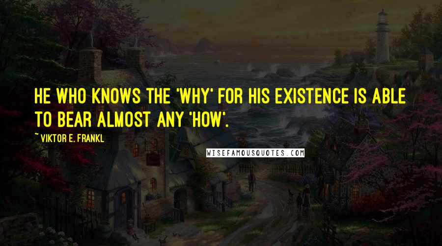 Viktor E. Frankl Quotes: He who knows the 'Why' for his existence is able to bear almost any 'How'.