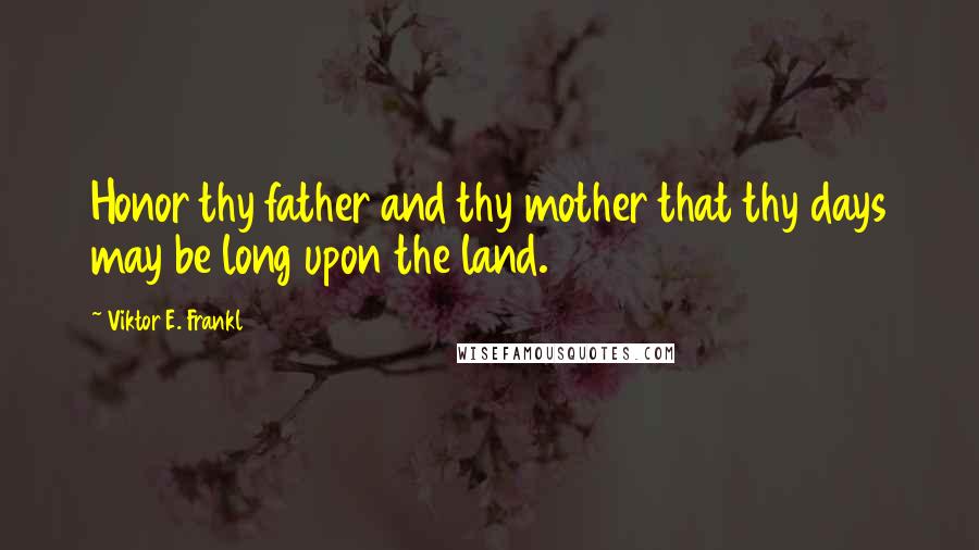 Viktor E. Frankl Quotes: Honor thy father and thy mother that thy days may be long upon the land.