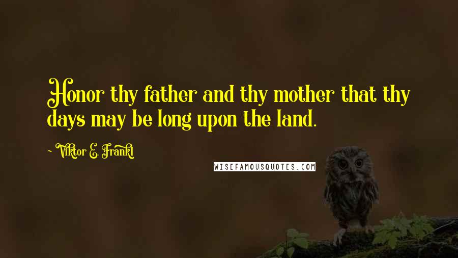 Viktor E. Frankl Quotes: Honor thy father and thy mother that thy days may be long upon the land.