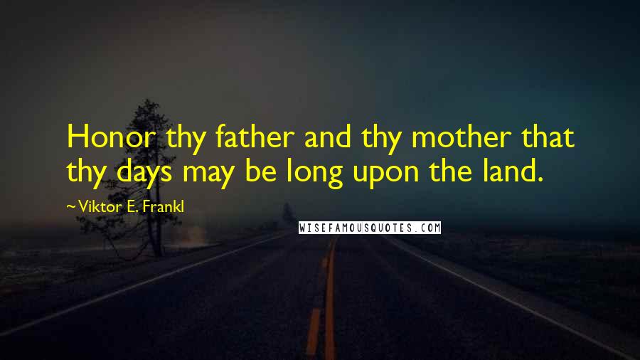 Viktor E. Frankl Quotes: Honor thy father and thy mother that thy days may be long upon the land.