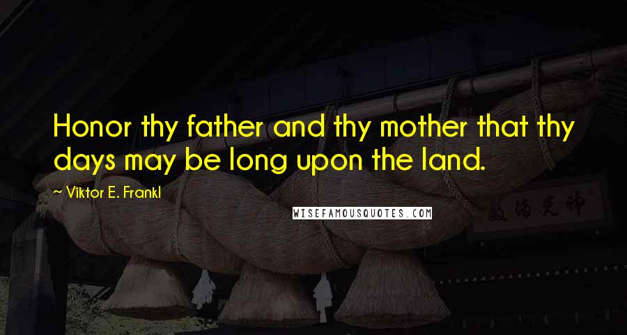 Viktor E. Frankl Quotes: Honor thy father and thy mother that thy days may be long upon the land.