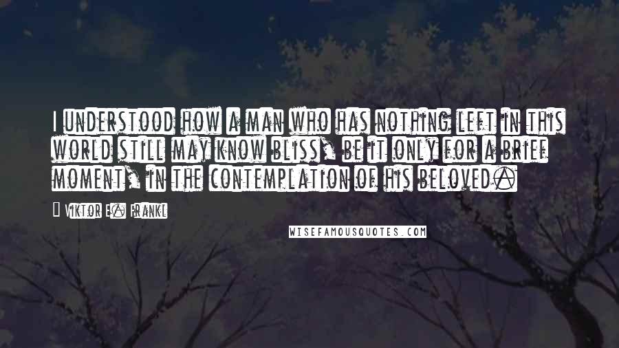 Viktor E. Frankl Quotes: I understood how a man who has nothing left in this world still may know bliss, be it only for a brief moment, in the contemplation of his beloved.