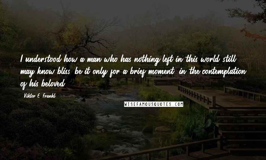 Viktor E. Frankl Quotes: I understood how a man who has nothing left in this world still may know bliss, be it only for a brief moment, in the contemplation of his beloved.