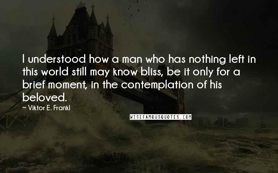 Viktor E. Frankl Quotes: I understood how a man who has nothing left in this world still may know bliss, be it only for a brief moment, in the contemplation of his beloved.