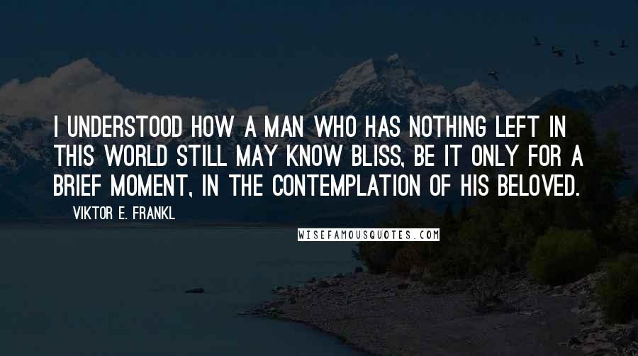 Viktor E. Frankl Quotes: I understood how a man who has nothing left in this world still may know bliss, be it only for a brief moment, in the contemplation of his beloved.