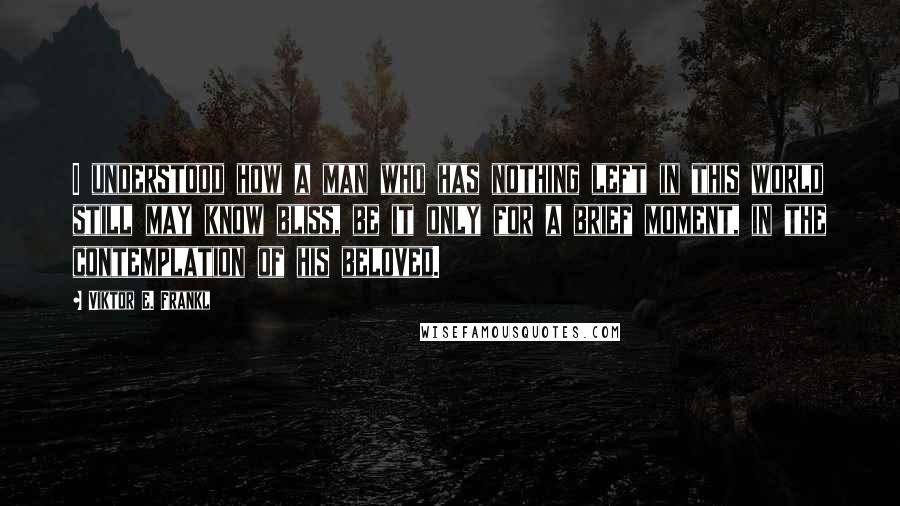 Viktor E. Frankl Quotes: I understood how a man who has nothing left in this world still may know bliss, be it only for a brief moment, in the contemplation of his beloved.