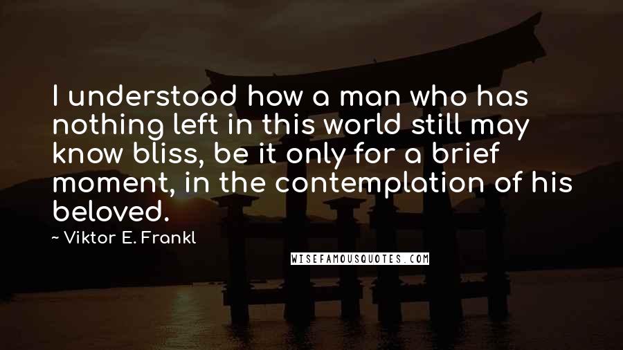 Viktor E. Frankl Quotes: I understood how a man who has nothing left in this world still may know bliss, be it only for a brief moment, in the contemplation of his beloved.