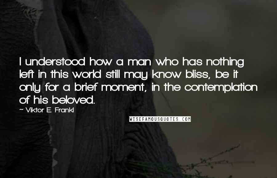 Viktor E. Frankl Quotes: I understood how a man who has nothing left in this world still may know bliss, be it only for a brief moment, in the contemplation of his beloved.