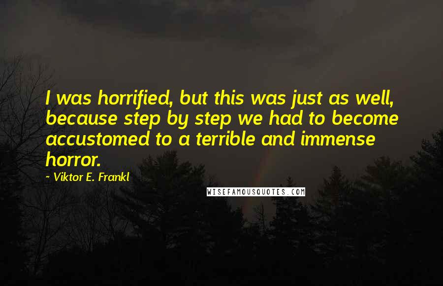 Viktor E. Frankl Quotes: I was horrified, but this was just as well, because step by step we had to become accustomed to a terrible and immense horror.