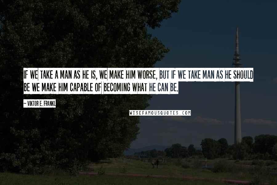 Viktor E. Frankl Quotes: If we take a man as he is, we make him worse, but if we take man as he should be we make him capable of becoming what he can be.