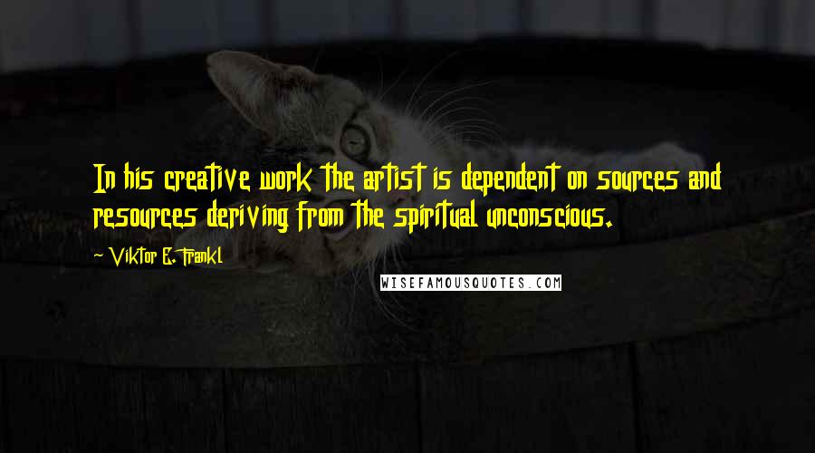 Viktor E. Frankl Quotes: In his creative work the artist is dependent on sources and resources deriving from the spiritual unconscious.