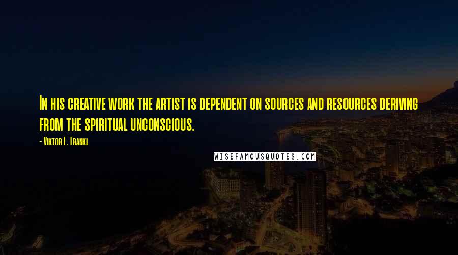 Viktor E. Frankl Quotes: In his creative work the artist is dependent on sources and resources deriving from the spiritual unconscious.