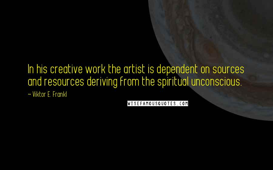 Viktor E. Frankl Quotes: In his creative work the artist is dependent on sources and resources deriving from the spiritual unconscious.
