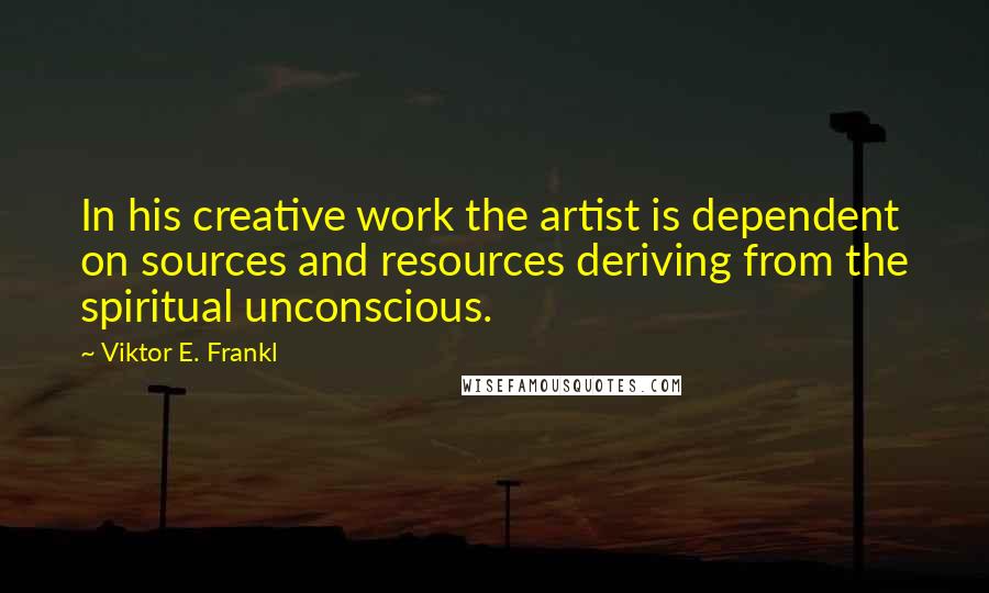 Viktor E. Frankl Quotes: In his creative work the artist is dependent on sources and resources deriving from the spiritual unconscious.