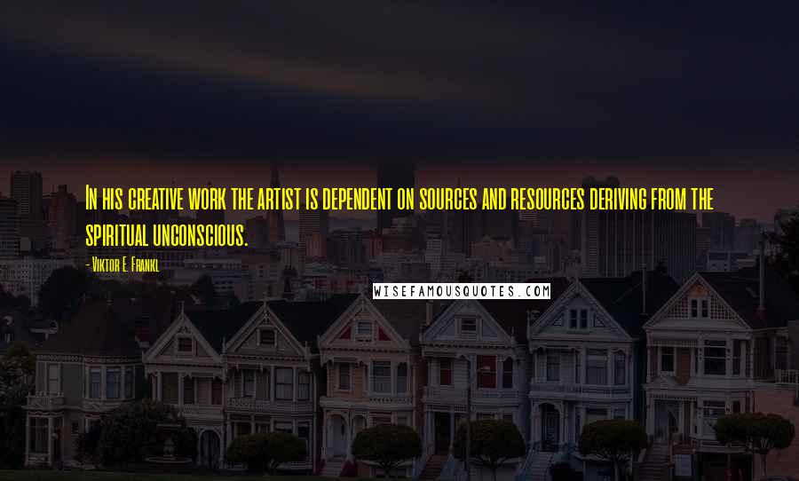 Viktor E. Frankl Quotes: In his creative work the artist is dependent on sources and resources deriving from the spiritual unconscious.