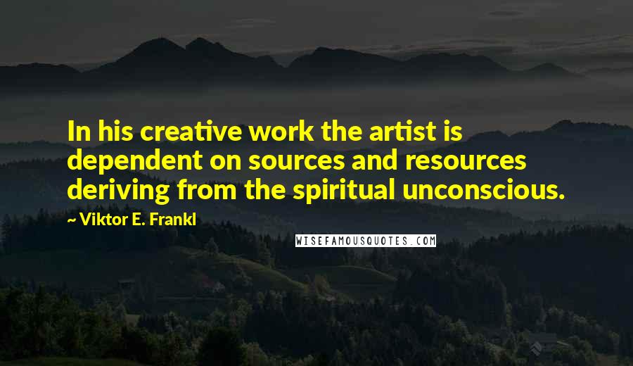 Viktor E. Frankl Quotes: In his creative work the artist is dependent on sources and resources deriving from the spiritual unconscious.