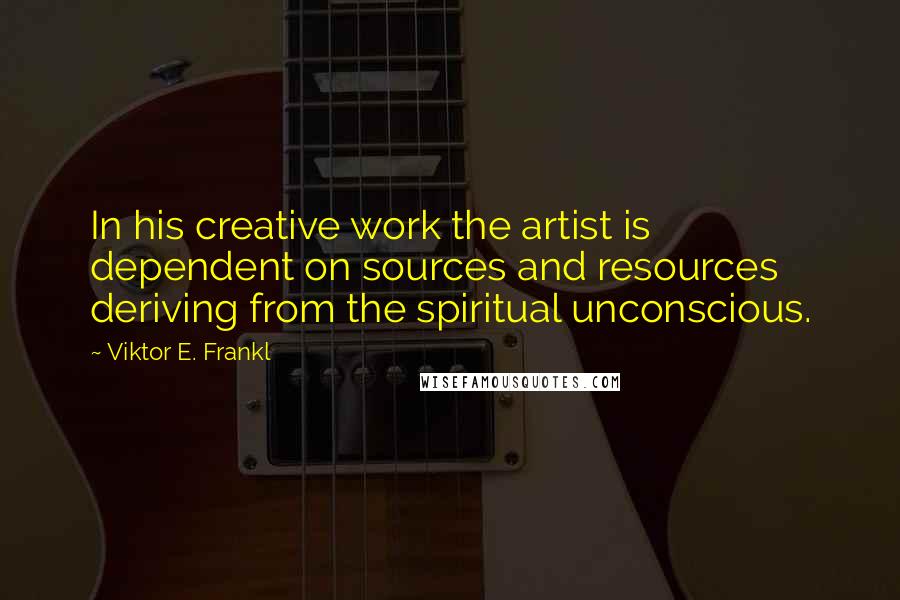 Viktor E. Frankl Quotes: In his creative work the artist is dependent on sources and resources deriving from the spiritual unconscious.