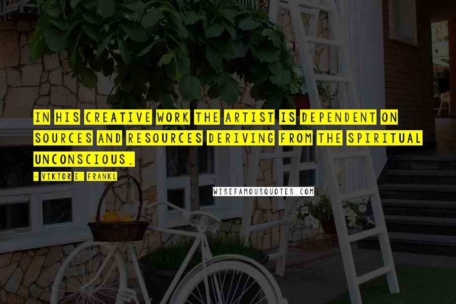 Viktor E. Frankl Quotes: In his creative work the artist is dependent on sources and resources deriving from the spiritual unconscious.
