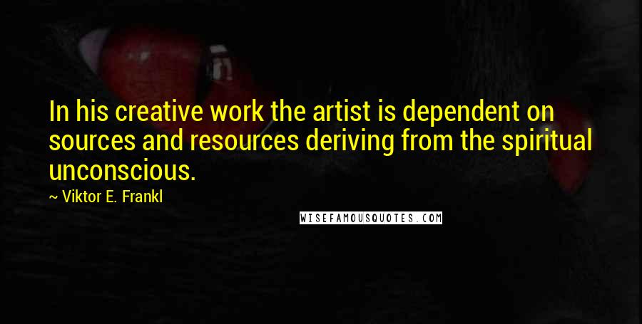 Viktor E. Frankl Quotes: In his creative work the artist is dependent on sources and resources deriving from the spiritual unconscious.