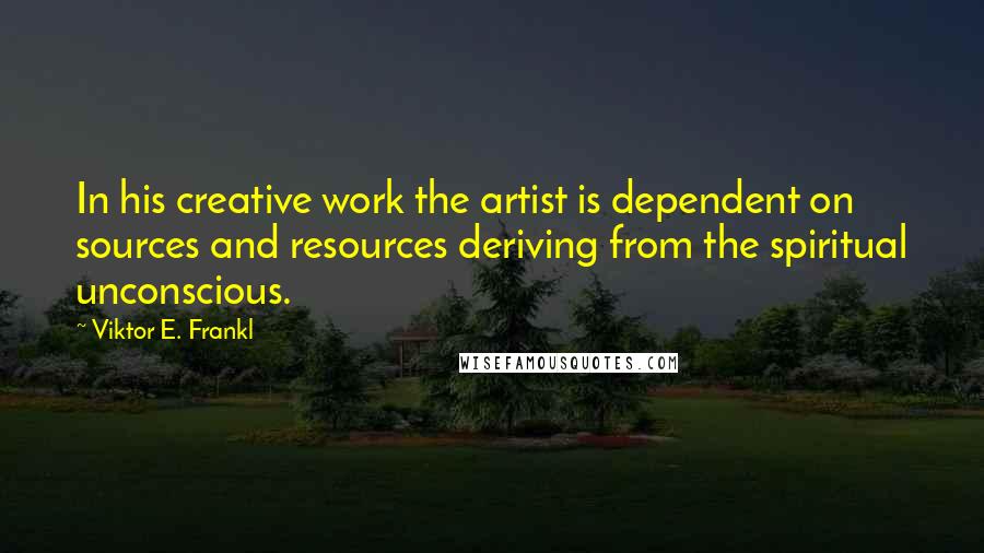 Viktor E. Frankl Quotes: In his creative work the artist is dependent on sources and resources deriving from the spiritual unconscious.
