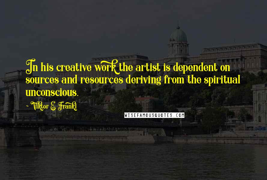 Viktor E. Frankl Quotes: In his creative work the artist is dependent on sources and resources deriving from the spiritual unconscious.