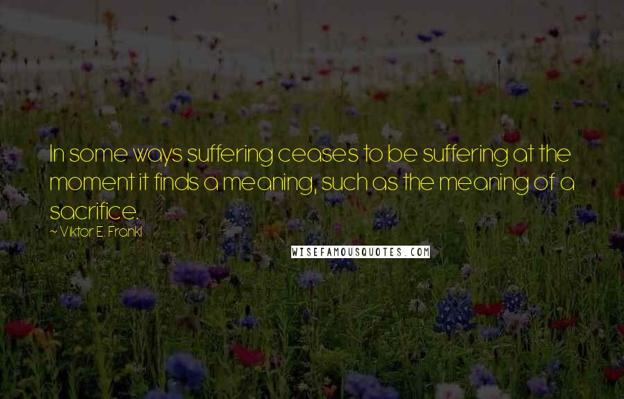 Viktor E. Frankl Quotes: In some ways suffering ceases to be suffering at the moment it finds a meaning, such as the meaning of a sacrifice.