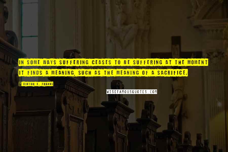 Viktor E. Frankl Quotes: In some ways suffering ceases to be suffering at the moment it finds a meaning, such as the meaning of a sacrifice.