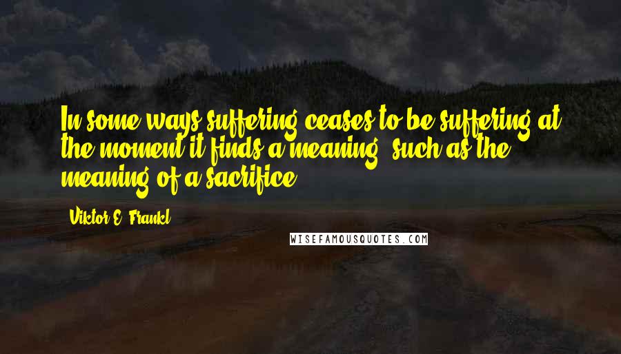 Viktor E. Frankl Quotes: In some ways suffering ceases to be suffering at the moment it finds a meaning, such as the meaning of a sacrifice.