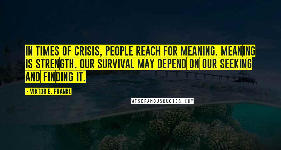 Viktor E. Frankl Quotes: In times of crisis, people reach for meaning. Meaning is strength. Our survival may depend on our seeking and finding it.
