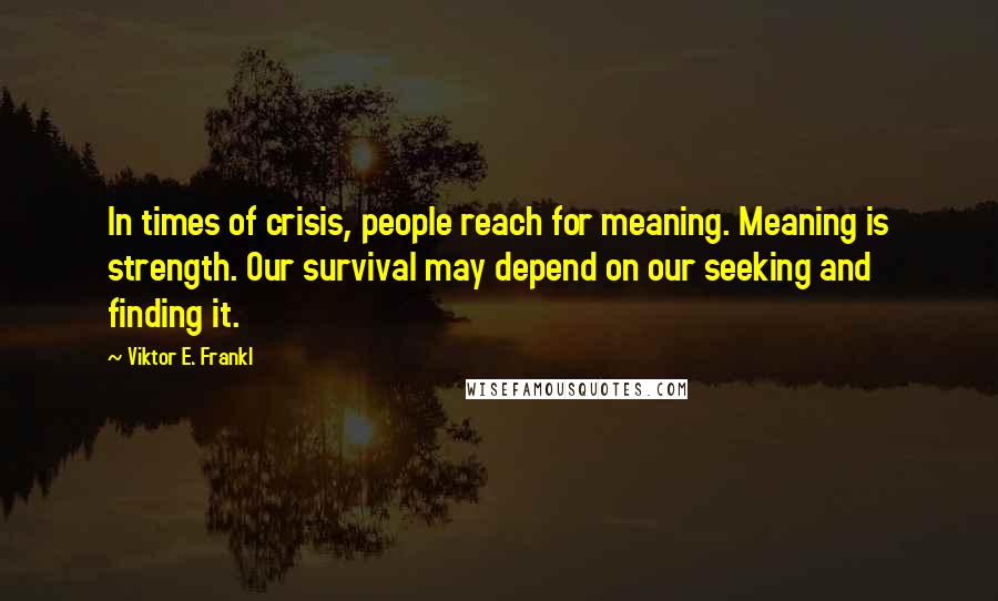 Viktor E. Frankl Quotes: In times of crisis, people reach for meaning. Meaning is strength. Our survival may depend on our seeking and finding it.