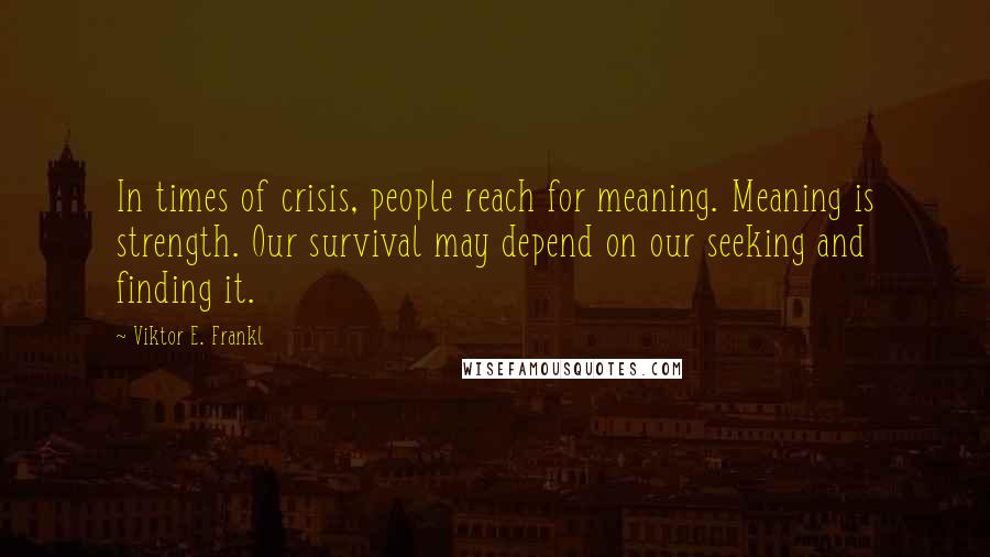 Viktor E. Frankl Quotes: In times of crisis, people reach for meaning. Meaning is strength. Our survival may depend on our seeking and finding it.