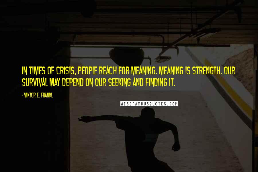 Viktor E. Frankl Quotes: In times of crisis, people reach for meaning. Meaning is strength. Our survival may depend on our seeking and finding it.