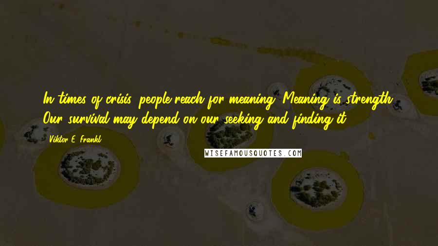 Viktor E. Frankl Quotes: In times of crisis, people reach for meaning. Meaning is strength. Our survival may depend on our seeking and finding it.