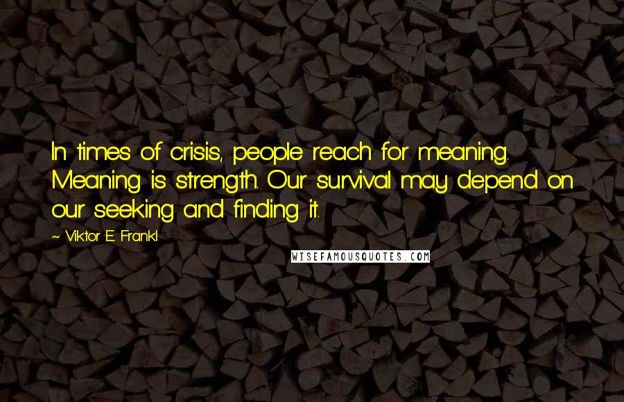 Viktor E. Frankl Quotes: In times of crisis, people reach for meaning. Meaning is strength. Our survival may depend on our seeking and finding it.