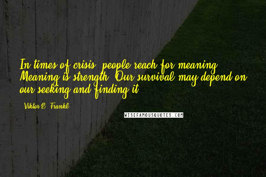Viktor E. Frankl Quotes: In times of crisis, people reach for meaning. Meaning is strength. Our survival may depend on our seeking and finding it.