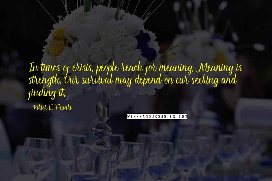 Viktor E. Frankl Quotes: In times of crisis, people reach for meaning. Meaning is strength. Our survival may depend on our seeking and finding it.
