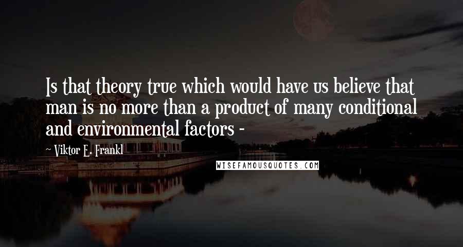 Viktor E. Frankl Quotes: Is that theory true which would have us believe that man is no more than a product of many conditional and environmental factors - 